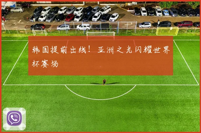 韩国提前出线!亚洲之光闪耀世界杯赛场