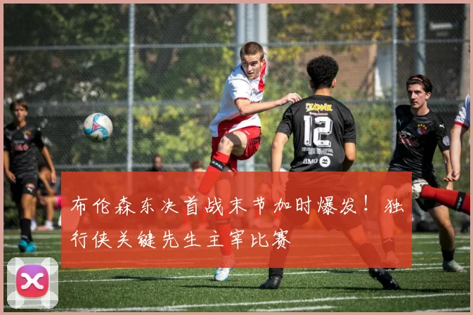 布伦森东决首战末节加时爆发!独行侠关键先生主宰比赛