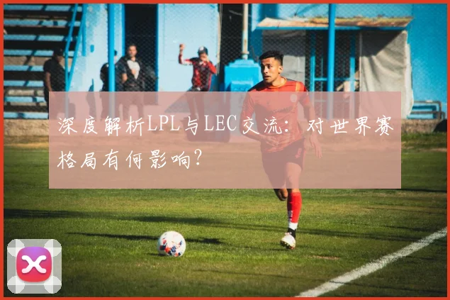 深度解析LPL与LEC交流:对世界赛格局有何影响?