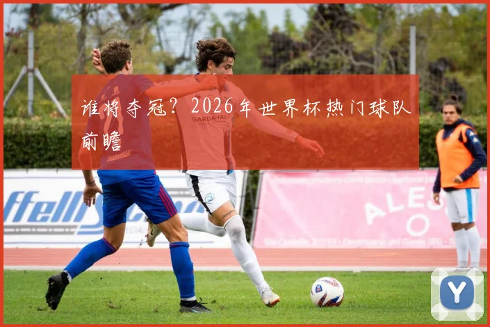 谁将夺冠?2026年世界杯热门球队前瞻