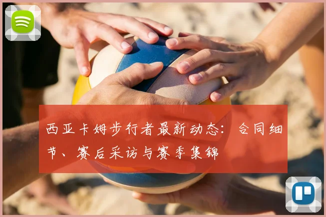 西亚卡姆步行者最新动态:合同细节、赛后采访与赛季集锦