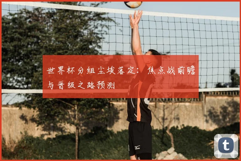 世界杯分组尘埃落定:焦点战前瞻与晋级之路预测