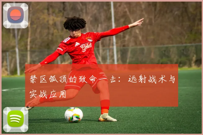 禁区弧顶的致命一击：远射战术与实战应用