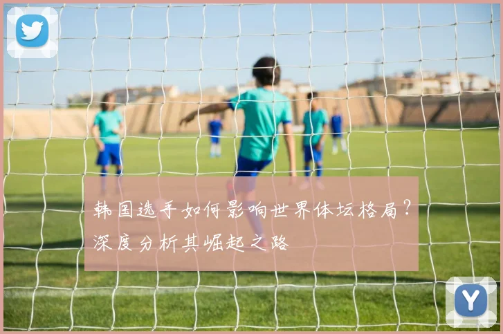 韩国选手如何影响世界体坛格局?深度分析其崛起之路