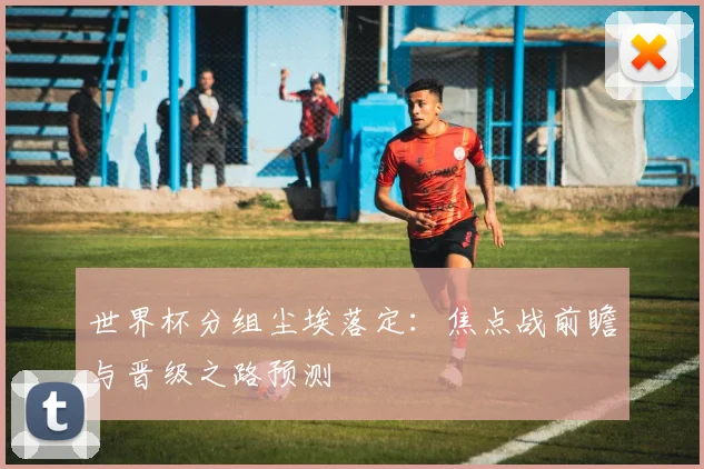 世界杯分组尘埃落定：焦点战前瞻与晋级之路预测